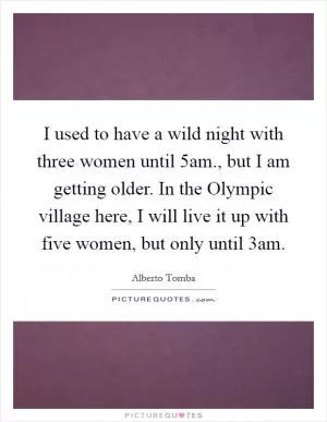 I used to have a wild night with three women until 5am., but I am getting older. In the Olympic village here, I will live it up with five women, but only until 3am Picture Quote #1