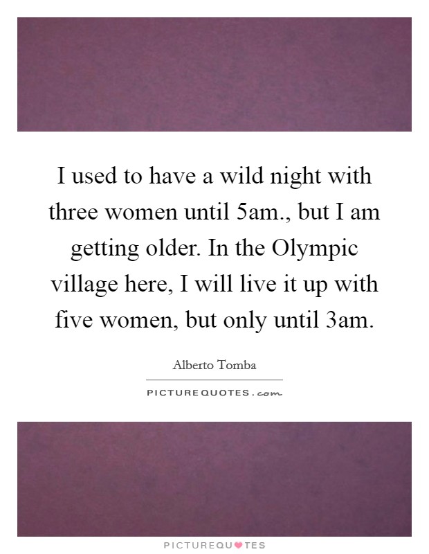 I used to have a wild night with three women until 5am., but I am getting older. In the Olympic village here, I will live it up with five women, but only until 3am Picture Quote #1
