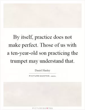 By itself, practice does not make perfect. Those of us with a ten-year-old son practicing the trumpet may understand that Picture Quote #1