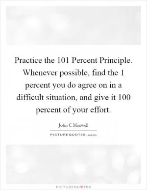 Practice the 101 Percent Principle. Whenever possible, find the 1 percent you do agree on in a difficult situation, and give it 100 percent of your effort Picture Quote #1