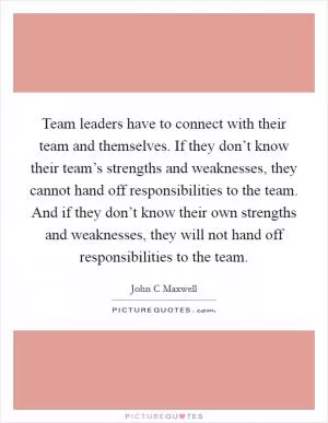 Team leaders have to connect with their team and themselves. If they don’t know their team’s strengths and weaknesses, they cannot hand off responsibilities to the team. And if they don’t know their own strengths and weaknesses, they will not hand off responsibilities to the team Picture Quote #1