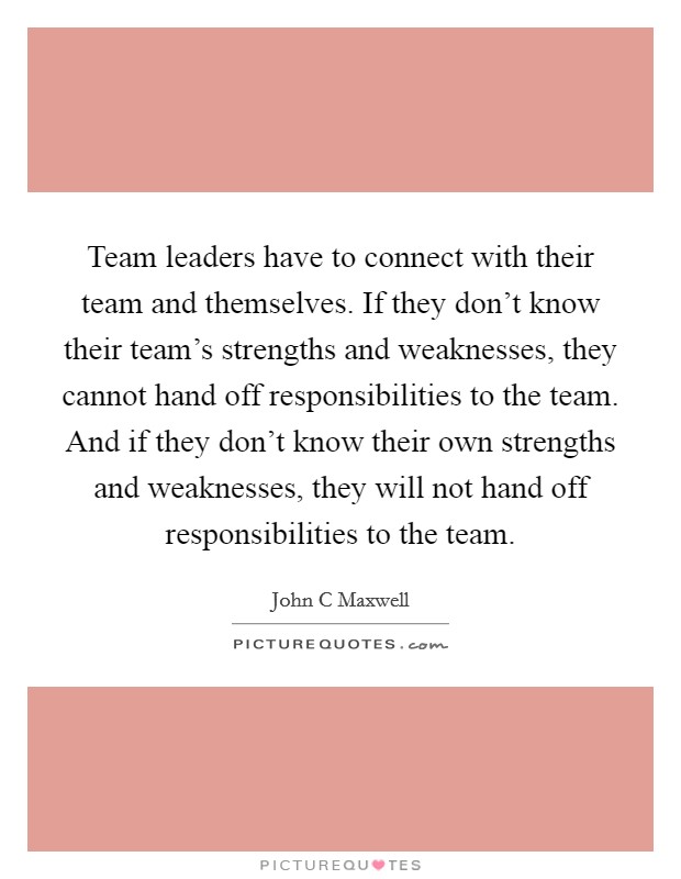 Team leaders have to connect with their team and themselves. If they don't know their team's strengths and weaknesses, they cannot hand off responsibilities to the team. And if they don't know their own strengths and weaknesses, they will not hand off responsibilities to the team Picture Quote #1