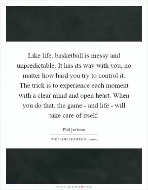 Like life, basketball is messy and unpredictable. It has its way with you, no matter how hard you try to control it. The trick is to experience each moment with a clear mind and open heart. When you do that, the game - and life - will take care of itself Picture Quote #1