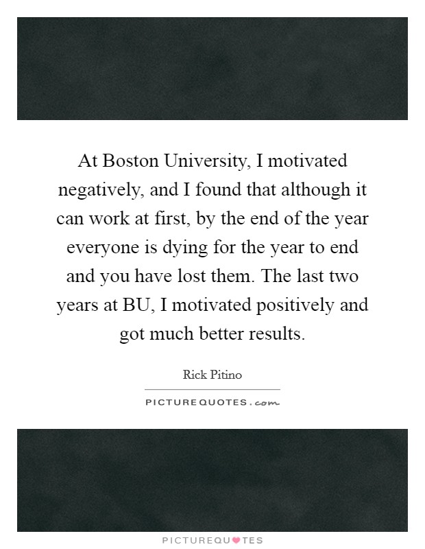 At Boston University, I motivated negatively, and I found that although it can work at first, by the end of the year everyone is dying for the year to end and you have lost them. The last two years at BU, I motivated positively and got much better results Picture Quote #1