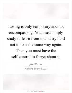 Losing is only temporary and not encompassing. You must simply study it, learn from it, and try hard not to lose the same way again. Then you must have the self-control to forget about it Picture Quote #1