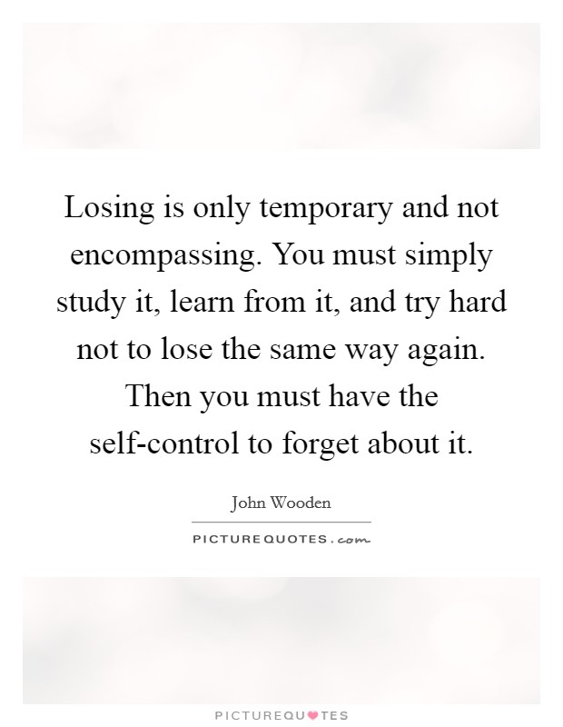 Losing is only temporary and not encompassing. You must simply study it, learn from it, and try hard not to lose the same way again. Then you must have the self-control to forget about it Picture Quote #1