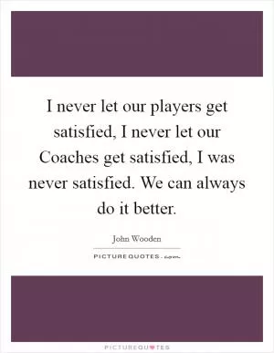 I never let our players get satisfied, I never let our Coaches get satisfied, I was never satisfied. We can always do it better Picture Quote #1