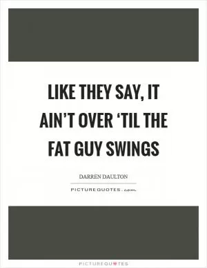 Like they say, it ain’t over ‘til the fat guy swings Picture Quote #1