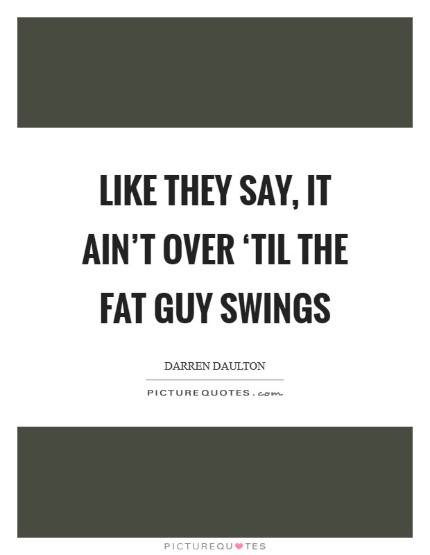 Like they say, it ain't over ‘til the fat guy swings Picture Quote #1
