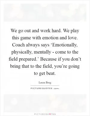 We go out and work hard. We play this game with emotion and love. Coach always says ‘Emotionally, physically, mentally - come to the field prepared.’ Because if you don’t bring that to the field, you’re going to get beat Picture Quote #1