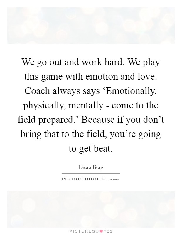 We go out and work hard. We play this game with emotion and love. Coach always says ‘Emotionally, physically, mentally - come to the field prepared.' Because if you don't bring that to the field, you're going to get beat Picture Quote #1