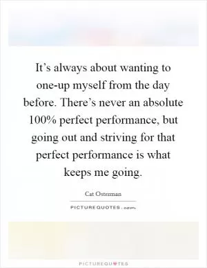 It’s always about wanting to one-up myself from the day before. There’s never an absolute 100% perfect performance, but going out and striving for that perfect performance is what keeps me going Picture Quote #1