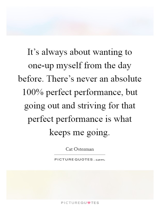 It's always about wanting to one-up myself from the day before. There's never an absolute 100% perfect performance, but going out and striving for that perfect performance is what keeps me going Picture Quote #1