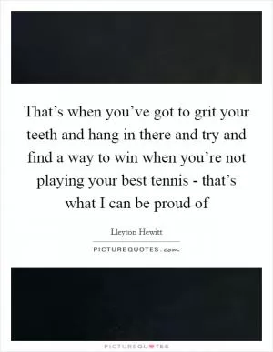That’s when you’ve got to grit your teeth and hang in there and try and find a way to win when you’re not playing your best tennis - that’s what I can be proud of Picture Quote #1