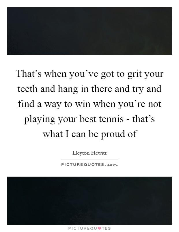 That's when you've got to grit your teeth and hang in there and try and find a way to win when you're not playing your best tennis - that's what I can be proud of Picture Quote #1