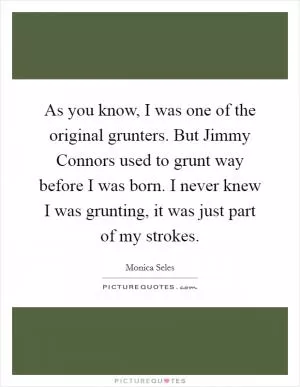 As you know, I was one of the original grunters. But Jimmy Connors used to grunt way before I was born. I never knew I was grunting, it was just part of my strokes Picture Quote #1