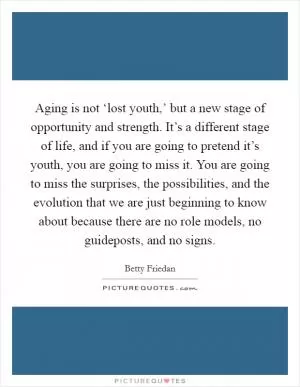 Aging is not ‘lost youth,’ but a new stage of opportunity and strength. It’s a different stage of life, and if you are going to pretend it’s youth, you are going to miss it. You are going to miss the surprises, the possibilities, and the evolution that we are just beginning to know about because there are no role models, no guideposts, and no signs Picture Quote #1