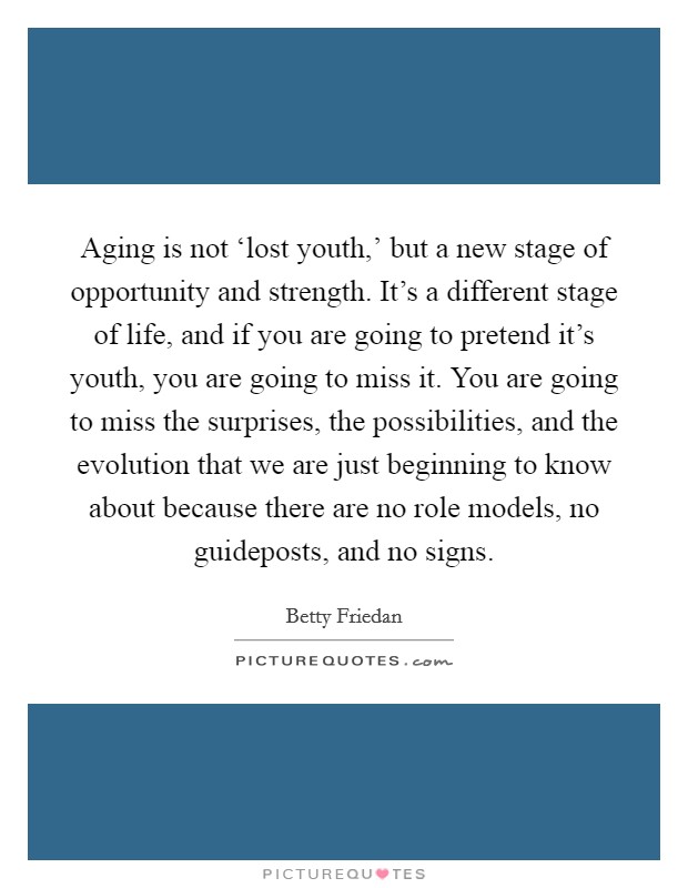 Aging is not ‘lost youth,' but a new stage of opportunity and strength. It's a different stage of life, and if you are going to pretend it's youth, you are going to miss it. You are going to miss the surprises, the possibilities, and the evolution that we are just beginning to know about because there are no role models, no guideposts, and no signs Picture Quote #1