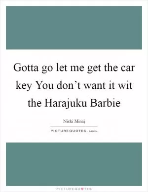 Gotta go let me get the car key You don’t want it wit the Harajuku Barbie Picture Quote #1