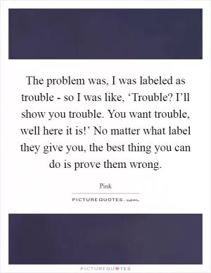 The problem was, I was labeled as trouble - so I was like, ‘Trouble? I’ll show you trouble. You want trouble, well here it is!’ No matter what label they give you, the best thing you can do is prove them wrong Picture Quote #1