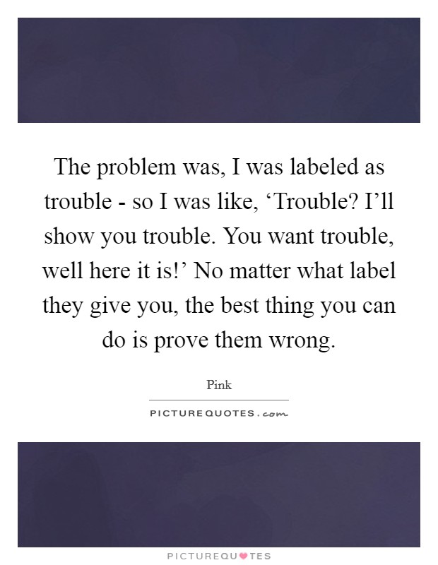 The problem was, I was labeled as trouble - so I was like, ‘Trouble? I'll show you trouble. You want trouble, well here it is!' No matter what label they give you, the best thing you can do is prove them wrong Picture Quote #1