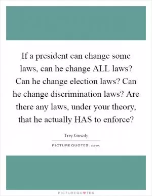 If a president can change some laws, can he change ALL laws? Can he change election laws? Can he change discrimination laws? Are there any laws, under your theory, that he actually HAS to enforce? Picture Quote #1