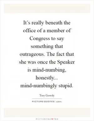 It’s really beneath the office of a member of Congress to say something that outrageous. The fact that she was once the Speaker is mind-numbing, honestly... mind-numbingly stupid Picture Quote #1
