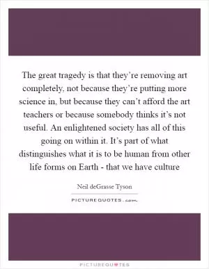 The great tragedy is that they’re removing art completely, not because they’re putting more science in, but because they can’t afford the art teachers or because somebody thinks it’s not useful. An enlightened society has all of this going on within it. It’s part of what distinguishes what it is to be human from other life forms on Earth - that we have culture Picture Quote #1