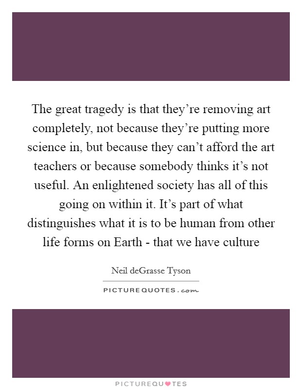 The great tragedy is that they're removing art completely, not because they're putting more science in, but because they can't afford the art teachers or because somebody thinks it's not useful. An enlightened society has all of this going on within it. It's part of what distinguishes what it is to be human from other life forms on Earth - that we have culture Picture Quote #1