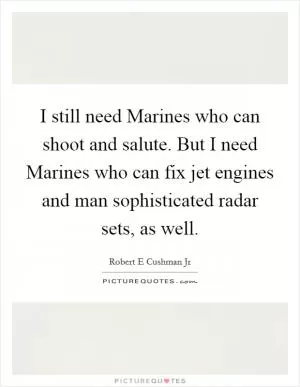 I still need Marines who can shoot and salute. But I need Marines who can fix jet engines and man sophisticated radar sets, as well Picture Quote #1