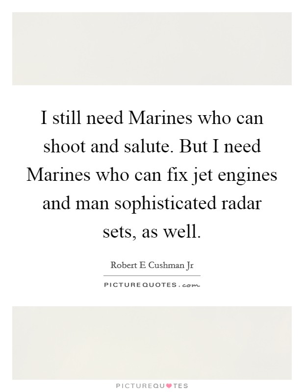I still need Marines who can shoot and salute. But I need Marines who can fix jet engines and man sophisticated radar sets, as well Picture Quote #1