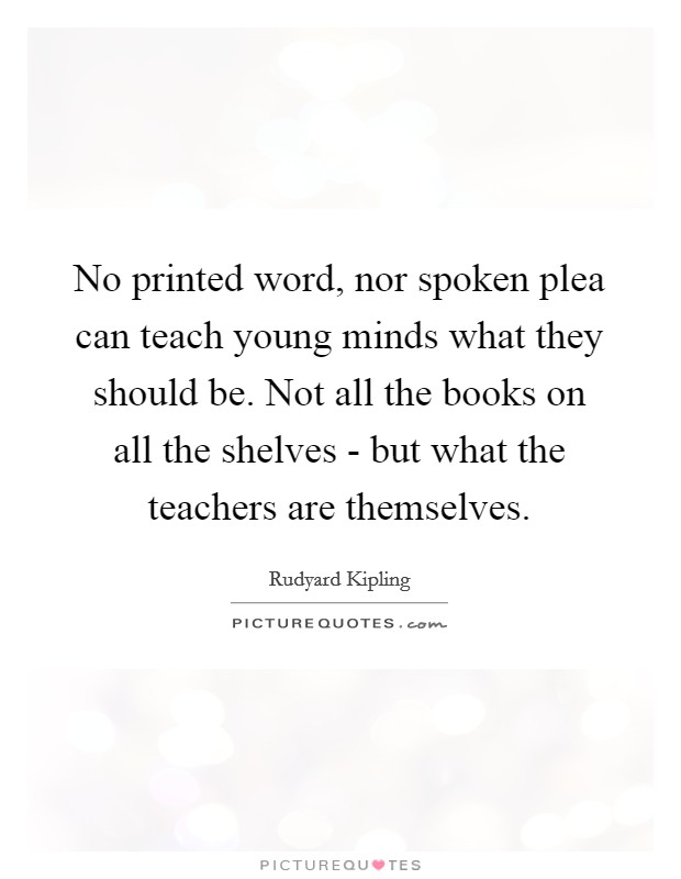 No printed word, nor spoken plea can teach young minds what they should be. Not all the books on all the shelves - but what the teachers are themselves Picture Quote #1