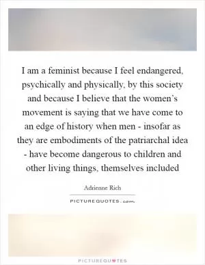 I am a feminist because I feel endangered, psychically and physically, by this society and because I believe that the women’s movement is saying that we have come to an edge of history when men - insofar as they are embodiments of the patriarchal idea - have become dangerous to children and other living things, themselves included Picture Quote #1