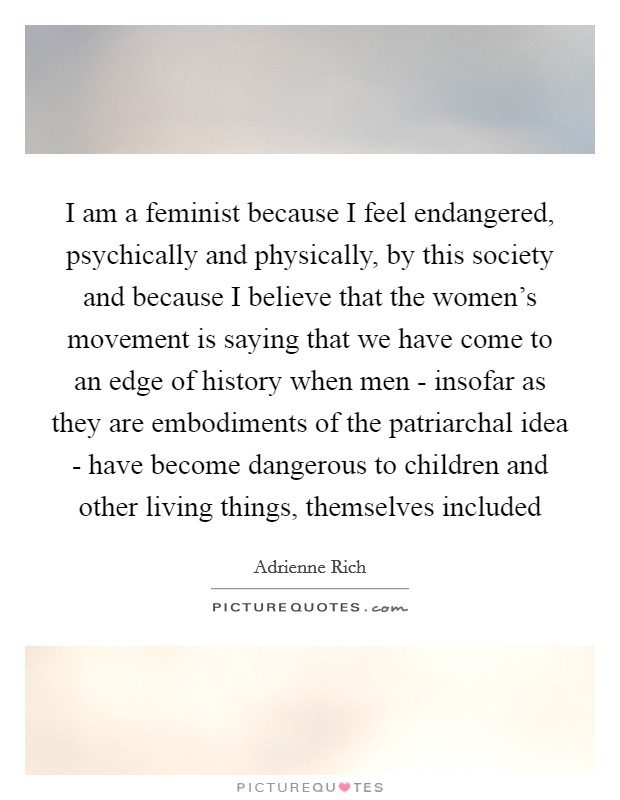 I am a feminist because I feel endangered, psychically and physically, by this society and because I believe that the women's movement is saying that we have come to an edge of history when men - insofar as they are embodiments of the patriarchal idea - have become dangerous to children and other living things, themselves included Picture Quote #1