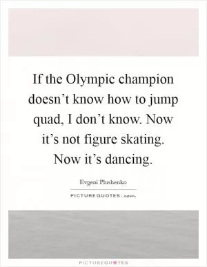 If the Olympic champion doesn’t know how to jump quad, I don’t know. Now it’s not figure skating. Now it’s dancing Picture Quote #1