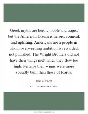 Greek myths are heroic, noble and tragic; but the American Dream is heroic, comical, and uplifting. Americans are a people in whom overweening ambition is rewarded, not punished. The Wright Brothers did not have their wings melt when they flew too high. Perhaps their wings were more soundly built than those of Icarus Picture Quote #1