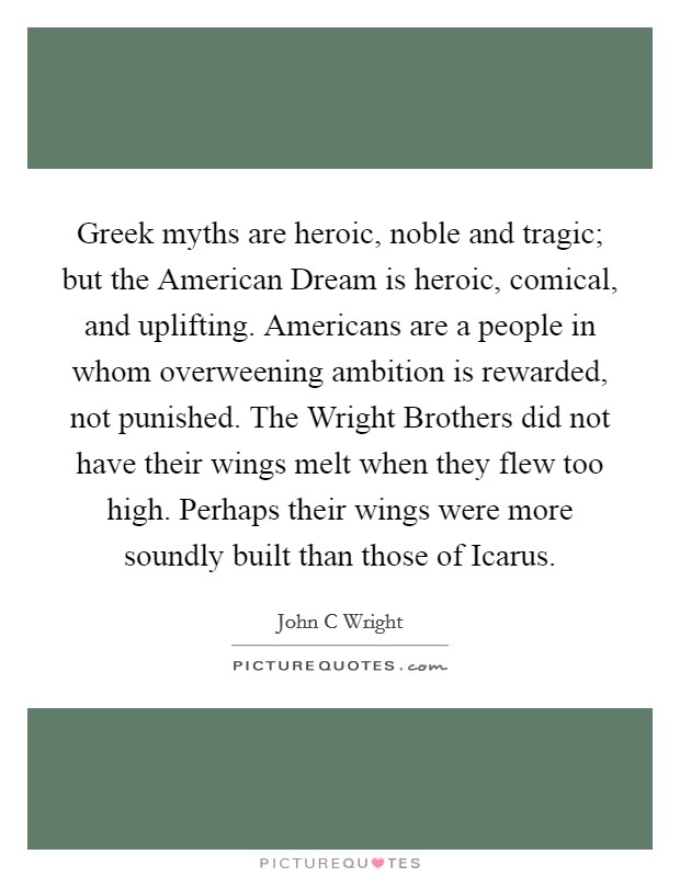 Greek myths are heroic, noble and tragic; but the American Dream is heroic, comical, and uplifting. Americans are a people in whom overweening ambition is rewarded, not punished. The Wright Brothers did not have their wings melt when they flew too high. Perhaps their wings were more soundly built than those of Icarus Picture Quote #1