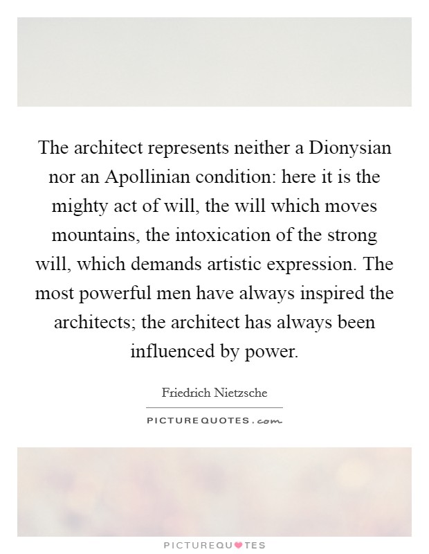 The architect represents neither a Dionysian nor an Apollinian condition: here it is the mighty act of will, the will which moves mountains, the intoxication of the strong will, which demands artistic expression. The most powerful men have always inspired the architects; the architect has always been influenced by power Picture Quote #1