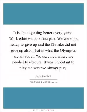 It is about getting better every game. Work ethic was the first part. We were not ready to give up and the Slovaks did not give up also. That is what the Olympics are all about. We executed where we needed to execute. It was important to play the way we always play Picture Quote #1
