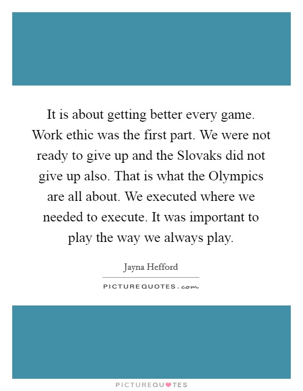 It is about getting better every game. Work ethic was the first part. We were not ready to give up and the Slovaks did not give up also. That is what the Olympics are all about. We executed where we needed to execute. It was important to play the way we always play Picture Quote #1