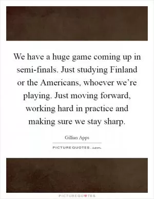 We have a huge game coming up in semi-finals. Just studying Finland or the Americans, whoever we’re playing. Just moving forward, working hard in practice and making sure we stay sharp Picture Quote #1