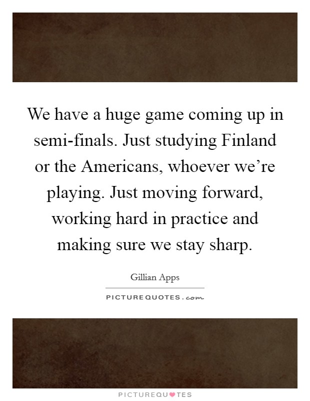 We have a huge game coming up in semi-finals. Just studying Finland or the Americans, whoever we're playing. Just moving forward, working hard in practice and making sure we stay sharp Picture Quote #1