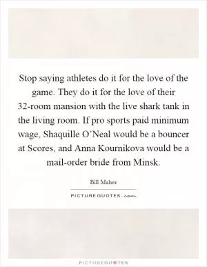 Stop saying athletes do it for the love of the game. They do it for the love of their 32-room mansion with the live shark tank in the living room. If pro sports paid minimum wage, Shaquille O’Neal would be a bouncer at Scores, and Anna Kournikova would be a mail-order bride from Minsk Picture Quote #1