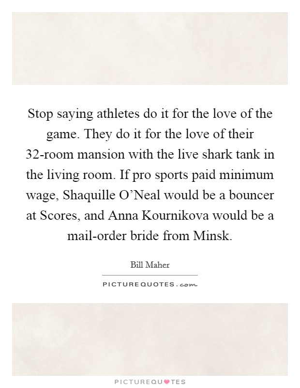 Stop saying athletes do it for the love of the game. They do it for the love of their 32-room mansion with the live shark tank in the living room. If pro sports paid minimum wage, Shaquille O'Neal would be a bouncer at Scores, and Anna Kournikova would be a mail-order bride from Minsk Picture Quote #1