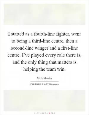 I started as a fourth-line fighter, went to being a third-line centre, then a second-line winger and a first-line centre. I’ve played every role there is, and the only thing that matters is helping the team win Picture Quote #1