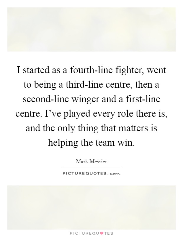 I started as a fourth-line fighter, went to being a third-line centre, then a second-line winger and a first-line centre. I've played every role there is, and the only thing that matters is helping the team win Picture Quote #1