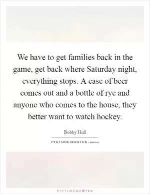 We have to get families back in the game, get back where Saturday night, everything stops. A case of beer comes out and a bottle of rye and anyone who comes to the house, they better want to watch hockey Picture Quote #1