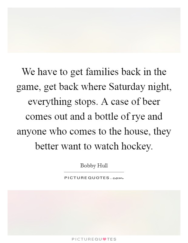 We have to get families back in the game, get back where Saturday night, everything stops. A case of beer comes out and a bottle of rye and anyone who comes to the house, they better want to watch hockey Picture Quote #1