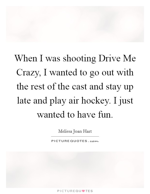When I was shooting Drive Me Crazy, I wanted to go out with the rest of the cast and stay up late and play air hockey. I just wanted to have fun Picture Quote #1