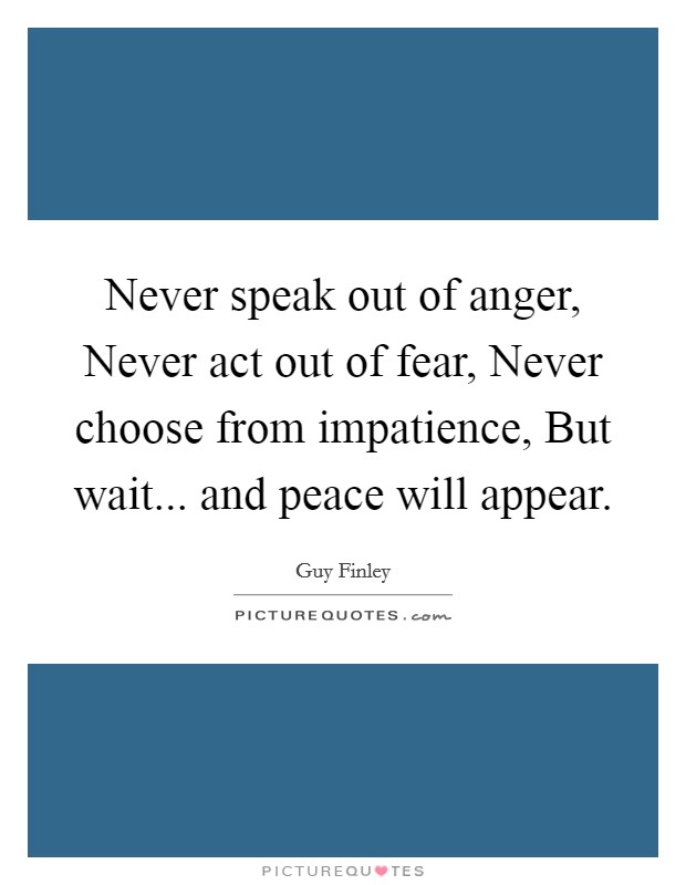 Never speak out of anger, Never act out of fear, Never choose from impatience, But wait... and peace will appear Picture Quote #1